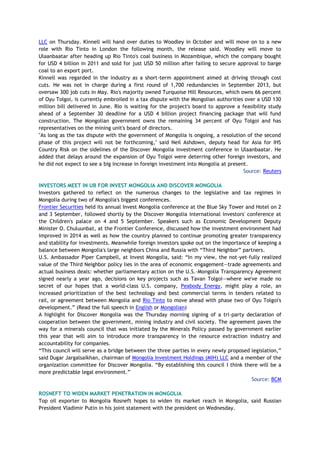 LLC on Thursday. Kinnell will hand over duties to Woodley in October and will move on to a new
role with Rio Tinto in London the following month, the release said. Woodley will move to
Ulaanbaatar after heading up Rio Tinto's coal business in Mozambique, which the company bought
for USD 4 billion in 2011 and sold for just USD 50 million after failing to secure approval to barge
coal to an export port.
Kinnell was regarded in the industry as a short-term appointment aimed at driving through cost
cuts. He was not in charge during a first round of 1,700 redundancies in September 2013, but
oversaw 300 job cuts in May. Rio's majority owned Turquoise Hill Resources, which owns 66 percent
of Oyu Tolgoi, is currently embroiled in a tax dispute with the Mongolian authorities over a USD 130
million bill delivered in June. Rio is waiting for the project's board to approve a feasibility study
ahead of a September 30 deadline for a USD 4 billion project financing package that will fund
construction. The Mongolian government owns the remaining 34 percent of Oyu Tolgoi and has
representatives on the mining unit's board of directors.
"As long as the tax dispute with the government of Mongolia is ongoing, a resolution of the second
phase of this project will not be forthcoming," said Neil Ashdown, deputy head for Asia for IHS
Country Risk on the sidelines of the Discover Mongolia investment conference in Ulaanbaatar. He
added that delays around the expansion of Oyu Tolgoi were deterring other foreign investors, and
he did not expect to see a big increase in foreign investment into Mongolia at present.
Source: Reuters
INVESTORS MEET IN UB FOR INVEST MONGOLIA AND DISCOVER MONGOLIA
Investors gathered to reflect on the numerous changes to the legislative and tax regimes in
Mongolia during two of Mongolia's biggest conferences.
Frontier Securities held its annual Invest Mongolia conference at the Blue Sky Tower and Hotel on 2
and 3 September, followed shortly by the Discover Mongolia international investors' conference at
the Children's palace on 4 and 5 September. Speakers such as Economic Development Deputy
Minister O. Chuluunbat, at the Frontier Conference, discussed how the investment environment had
improved in 2014 as well as how the country planned to continue promoting greater transparency
and stability for investments. Meanwhile foreign investors spoke out on the importance of keeping a
balance between Mongolia's large neighbors China and Russia with “Third Neighbor” partners.
U.S. Ambassador Piper Campbell, at Invest Mongolia, said: “In my view, the not-yet-fully realized
value of the Third Neighbor policy lies in the area of economic engagement—trade agreements and
actual business deals: whether parliamentary action on the U.S.-Mongolia Transparency Agreement
signed nearly a year ago, decisions on key projects such as Tavan Tolgoi—where we've made no
secret of our hopes that a world-class U.S. company, Peabody Energy, might play a role, an
increased prioritization of the best technology and best commercial terms in tenders related to
rail, or agreement between Mongolia and Rio Tinto to move ahead with phase two of Oyu Tolgoi's
development.” (Read the full speech in English or Mongolian)
A highlight for Discover Mongolia was the Thursday morning signing of a tri-party declaration of
cooperation between the government, mining industry and civil society. The agreement paves the
way for a minerals council that was initiated by the Minerals Policy passed by government earlier
this year that will aim to introduce more transparency in the resource extraction industry and
accountability for companies.
“This council will serve as a bridge between the three parties in every newly proposed legislation,”
said Dugar Jargalsaikhan, chairman of Mongolia Investment Holdings (MIH) LLC and a member of the
organization committee for Discover Mongolia. “By establishing this council I think there will be a
more predictable legal environment.”
Source: BCM
ROSNEFT TO WIDEN MARKET PENETRATION IN MONGOLIA
Top oil exporter to Mongolia Rosneft hopes to widen its market reach in Mongolia, said Russian
President Vladimir Putin in his joint statement with the president on Wednesday.
 
