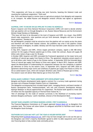 “This cooperation will focus on creating new joint factories, boosting the bilateral trade and
resuming the traditional cooperation,” Putin said.
Also, Putin said Russia hoped to remove taxes on agriculture products from Mongolia and cooperate
in air transport. He added Russian and Mongolian aviation officials had signed an agreement
already.
Source: Montsame
GAZPROM, CNPC TO DECIDE ON GAS PIPELINE TO CHINA VIA MONGOLIA
Russia’s Gazprom and China National Petroleum Corporation (CNPC) will need to decide whether
their gas pipeline will run through Mongolia or not, Russian Natural Resources and the Environment
Minister Sergei Donskoy on Wednesday.
“This issue will have to be discussed at the level of Gazprom and CNPC. As a buyer, they [CNPC]
should make assessments, raise questions and put forth demands. Mongolia will have to answer
these questions,” Donskoy said.
He said Mongolia’s proposal could be attractive since the pipeline will run mainly across the plains
and therefore will need fewer booster stations. But problems may arise if the pipeline crosses
nature reserves in Mongolia, he added. Donskoy said this issue had been under discussion since the
autumn of 2013.
In May 2014, Gazprom and CNPC, China's largest petroleum company, signed a USD 400 billion
contract for the supply of Russian pipeline gas to China. Under the contract, Russia will supply 38
billion cubic meters of gas a year for 30 years.
In October 2009, Gazprom and CNPC concluded the Framework Agreement on the major terms and
conditions of natural gas supply from Russia to China. The agreement stipulates annual exports of
up to 68 billion cubic meters of gas to the Chinese market. In September 2010 the Extended Major
Terms of natural gas supply from Russia to China were signed. In March 2013, Gazprom and CNPC
signed the Memorandum of Understanding for cooperation between the two companies in pipeline
gas deliveries to China via the eastern route. In September 2013, Gazprom and CNPC inked an
agreement determining major terms and conditions of pipeline gas supply from Russia to China via
the so-called eastern route, which will transport 38 billion cubic meters of Russian gas to China.
The western route will deliver West Siberian gas to China from 2019.
Source: Itar-Tass
RUSSIA MAKES CURRENCY TRADE AGREEMENT WITH DEVELOPMENT BANK
Mongolia and Russia's development banks signed a contract for a currency trade agreement during
the state visit of Russian President Vladimir Putin on 3 September.
The delegation accompanying Putin included Sergei Lykov, managing director and board member of
Russia's development Bank, Vnesheconombank, who met with Economic Development Minister
Nyamjav Batbayar to discuss opportunities for cooperation. The Russian bank agreed to invest USD
74 million into the expanded capacity of Thermal Power Station No. 4.
"One of advantage for the trade of national currencies is the likelihood of increasing exports
between Mongolia and Russia," said B. Munkhbat, director of the Development Bank.
Source: Montsame
GOLOMT BANK ACQUIRES CUSTODIAN BANKING LICENSE, FIRST IN MONGOLIA
The Financial Regulatory Commission on 27 August approved Golomt Bank LLC as Mongolia's first
custodian bank. The license will allow Golomt to safeguard securities to facilitate stock trade on
the Mongolian Stock Exchange.
Source: Montsame
SOUTHGOBI SAYS CASH MAY NOT LAST THE YEAR AS HOLDER DEFERS DEBT
Hong Kong-listed SouthGobi Resources Ltd. said it may not have enough cash to see out the year as
the Mongolian coal miner’s majority shareholder agreed to defer its debt repayments and it seeks
new financing deals to help combat weak commodity prices.
 