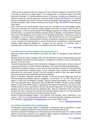“There can be no assurance that the company will have sufficient funding for the balance of 2014
to be able to continue as a going concern,” the company said in a statement today to the Hong
Kong Stock Exchange. It’s seeking additional sources of financing, including coal prepayment, as a
potential solution to continue operations. Vancouver-based Turquoise Hill Resources Ltd. holds 56
percent of SouthGobi and is itself 51 percent owned by mining giant Rio Tinto Group. Turquoise Hill
provided SouthGobi a USD 10 million revolving credit facility in May, $3.8 million of which has been
drawn down.
Lower coal prices are hurting Mongolia which counts the commodity as its second-biggest export.
The nation’s earnings from coal have steadily dropped from USD 2.27 billion in 2011 to USD 1.2
billion last year. In the first seven months of 2014 Mongolia exported 10.3 million tons of coal worth
USD 500 million, according to the National Statistical Office of Mongolia. And SouthGobi’s financial
woes come amid allegations of tax evasion by the Mongolian government. Following two years of
investigation, a court of justice in Ulaanbaatar last week returned the tax case to the prosecutor
for further investigation, citing insufficient evidence, according to a statement by SouthGobi.
In July, Turquoise Hill announced that it will sell 29.95 percent of SouthGobi to Hong Kong-based
National United Resources Holdings Ltd. Turquoise Hill will maintain a 26 percent stake in
SouthGobi after the deal which is due for completion by the end of November.
Source: Bloomberg
GINA RINEHART SHUTS DOWN MONGOLIA EXPLORATION PROJECT
Australia's richest woman Gina Rinehart has quietly shut down her Mongolian mining exploration
operation.
Company documents filed in Singapore show that the billionaire's Hancock Prospecting group wrote
off its Mongolian investment last year because of "management's intention to wind up the subsidiary
company in the near future."
"Hancock Prospecting did assess mineral tenements in Mongolia in recent years, however chose not
to pursue any and has no current interests in Mongolia," said a Hancock Prospecting spokesperson.
The decision to withdraw comes at a time when investor sentiment towards the land-locked Asian
nation has deteriorated markedly. Shares in most Australian miners exploring in Mongolia have
plummeted over recent years, and Rio Tinto PLC's attempts to build a major new copper and gold
mine there continue to be hampered by government disputes.
Details of Rinehart's Mongolian operation emerged in financial accounts lodged last month by
Hancock Prospecting subsidiary Hancock (Singapore). The accounts, for the 2013 financial year,
appear to show that the Mongolian company, Hancock Prospecting Mongolia, was the Singapore
arm's only substantial asset, worth about SGD 125,000 (USD 107,000). Hancock's country manager
appears to have been William Sanders, a graduate of Mississippi State University, who claims on his
LinkedIn profile to have "supervised all internal and external operations" for Hancock Prospecting
Mongolia. He says he held the job from September 2011, when the exploration office was opened,
to March 2014 and "conducted and oversaw the initial due diligence work on over 100 exploration
and mining tenements covering several million hectares of land".
Hancock Prospecting Mongolia appears to be separate from Rinehart's other investments in the
country. In 2011 she reportedly bought small stakes in two listed Australian companies exploring for
coal in Mongolia, Aspire Mining and Guildford Coal, worth a total of USD 3 million.
Source: Sydney Morning Herald
MSE EXTENDS PARTNERSHIP WITH LONDON BOURSE
The Mongolian Stock Exchange (MSE) on 9 September is scheduled to sign an agreement in London
to extend its cooperation agreement with the London Stock Exchange (LSE) Group.
The LSE has assisted the development of the local bourse with the introduction of a modern trading
platform and advisory assistance in its regulatory regime. Signing the agreement will be Finance
Minister Chultem Ulaan and Acting MSE Director D. Angar.
Source: Montsame
 