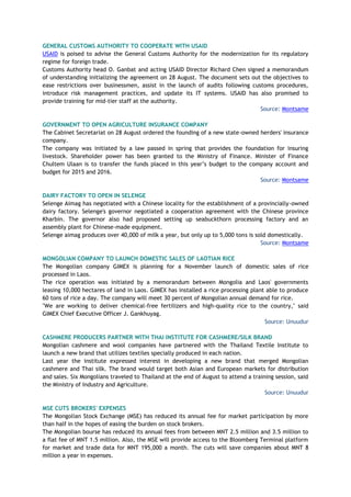 GENERAL CUSTOMS AUTHORITY TO COOPERATE WITH USAID
USAID is poised to advise the General Customs Authority for the modernization for its regulatory
regime for foreign trade.
Customs Authority head O. Ganbat and acting USAID Director Richard Chen signed a memorandum
of understanding initializing the agreement on 28 August. The document sets out the objectives to
ease restrictions over businessmen, assist in the launch of audits following customs procedures,
introduce risk management practices, and update its IT systems. USAID has also promised to
provide training for mid-tier staff at the authority.
Source: Montsame
GOVERNMENT TO OPEN AGRICULTURE INSURANCE COMPANY
The Cabinet Secretariat on 28 August ordered the founding of a new state-owned herders' insurance
company.
The company was initiated by a law passed in spring that provides the foundation for insuring
livestock. Shareholder power has been granted to the Ministry of Finance. Minister of Finance
Chultem Ulaan is to transfer the funds placed in this year’s budget to the company account and
budget for 2015 and 2016.
Source: Montsame
DAIRY FACTORY TO OPEN IN SELENGE
Selenge Aimag has negotiated with a Chinese locality for the establishment of a provincially-owned
dairy factory. Selenge's governor negotiated a cooperation agreement with the Chinese province
Kharbin. The governor also had proposed setting up seabuckthorn processing factory and an
assembly plant for Chinese-made equipment.
Selenge aimag produces over 40,000 of milk a year, but only up to 5,000 tons is sold domestically.
Source: Montsame
MONGOLIAN COMPANY TO LAUNCH DOMESTIC SALES OF LAOTIAN RICE
The Mongolian company GIMEX is planning for a November launch of domestic sales of rice
processed in Laos.
The rice operation was initiated by a memorandum between Mongolia and Laos' governments
leasing 10,000 hectares of land in Laos. GIMEX has installed a rice processing plant able to produce
60 tons of rice a day. The company will meet 30 percent of Mongolian annual demand for rice.
"We are working to deliver chemical-free fertilizers and high-quality rice to the country," said
GIMEX Chief Executive Officer J. Gankhuyag.
Source: Unuudur
CASHMERE PRODUCERS PARTNER WITH THAI INSTITUTE FOR CASHMERE/SILK BRAND
Mongolian cashmere and wool companies have partnered with the Thailand Textile Institute to
launch a new brand that utilizes textiles specially produced in each nation.
Last year the institute expressed interest in developing a new brand that merged Mongolian
cashmere and Thai silk. The brand would target both Asian and European markets for distribution
and sales. Six Mongolians traveled to Thailand at the end of August to attend a training session, said
the Ministry of Industry and Agriculture.
Source: Unuudur
MSE CUTS BROKERS' EXPENSES
The Mongolian Stock Exchange (MSE) has reduced its annual fee for market participation by more
than half in the hopes of easing the burden on stock brokers.
The Mongolian bourse has reduced its annual fees from between MNT 2.5 million and 3.5 million to
a flat fee of MNT 1.5 million. Also, the MSE will provide access to the Bloomberg Terminal platform
for market and trade data for MNT 195,000 a month. The cuts will save companies about MNT 8
million a year in expenses.
 