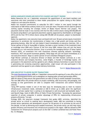 Source: Udriin Sonin
MODUN ANNOUNCES BOARD AND EXECUTIVE CHANGES AND EQUITY RAISING
Modun Resources Ltd. on 1 September announced the appointment of new board members and
executives who have committed to share holder prescriptions for capital raising as Rick Dalton
resigns as a non-executive director.
Modun has received commitments to subscribe for USD 1 million in new equity through the
subscription of 500 million ordinary shares at 0.2 cents per share. Proceeds will be used for general
working capital including the strategic review of Modun Nuurst thermal coal project. The
placement shall be made in two tranches with the first 302.5 million shares raising USD 605,000 will
be placed using Modun’s pre-approved placement capacity (approved by shareholders on 20 August
2014) and the final 197.5 million shares raising USD 395,000 will be placed, subject to shareholder
approval.
Modun has appointed a new executive team and board with over 30 years private equity investment
experience to accelerate the transformation of Modun into a high growth and strong cash-flow
generating business. Mike Hill will join Modun’s board immediately as executive chairman. Hill, a
former partner of Ernst & Young M&A in Sydney, has been a senior member of the investment team
at Ironbridge since 2004 and a Partner of the firm since 2009. Andrew Gray will join the board
immediately as a non-executive Director. Gray is currently the managing director of Value Capital
Partners (VCP), an investment firm with investment interests spanning software, technology,
healthcare, HCIT and growth businesses globally. Philip Kapp will join the board immediately as a
non-executive director. Kapp is a senior partner of Corrs Chambers Westgarth Lawyers.
Hugh Warner continues as executive director of Modun and Neil Hackett continues as a non-
executive Director and Company Secretary. Julian Knights, a founder of Ironbridge Capital, will
participate in the placement and has agreed to join a Modun Advisory Committee to assist the team
in generating and reviewing acquisition opportunities. Leigh Curyer will also participate in the
placement and has agreed to join a Modun Advisory Committee.
Source: Modun Resources Ltd.
NEW ADB OFFICE TO ADVISE ON PPP TRANSACTIONS
The Asian Development Bank (ADB) on 1 September announced the opening of a new office that will
focus on advising governments such as Mongolia's on shaping public-private partnerships (PPPs).
ADB will advise to help ensure that governments are able to bring to market bankable transactions.
The new ADB office will provide advice on project marketing, deal structuring, bid packaging, and
strategy so that governments are able to complete their transactions and achieve financial
closures.
"Using PPP business models is one of the best ways for developing Asia to meet its massive
infrastructure investment needs, estimated at USD 8 trillion up to 2020, given the significant
amount of private capital that is waiting to be deployed to well-structured and bankable deals,”
said Ryuichi Kaga, head of ADB's Office of Public Private Partnerships. “Accessing the operational
expertise of private companies is another advantage of PPPs for implementing infrastructure
projects efficiently,” he said.
Strategy 2020, the long-term strategic framework that guides ADB’s activities, identified the
private sector as critical to meeting Asia’s development needs. ADB has committed to having
private sector operations and development account for 50 percent of its activities by the end of
this decade. As well as delivering much-needed investment, the private sector can also help inject
greater efficiency and innovation into infrastructure projects in the region. ADB has advised on PPP
transactions for infrastructure projects such as the USD 1.3 billion combined heat and Power Plant
No. 5 in Mongolia.
Source: Montsame
 