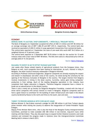 SPONSORS
Oxford Business Group Mongolian Economy Magazine
ECONOMY
MONGOL BANK: FX AUCTION, SWAP AGREEMENTS, 1-WEEK BILLS, TREASURY NOTES;
The Bank of Mongolia on 2 September accepted bid offers of USD 3.5 million and CNY 40 million for
an average exchange rate of MNT 1,802.39 and MNT 239.12, respectively. The central bank also
received an equivalent of USD 41 million in swap agreement transactions from commercial banks.
The central bank reported on 3 September the issue of one-week bills worth MNT 94.2 billion at a
weighted interest of 12 percent a year.
The central bank reported on 3 September MNT 50.55 billion in bids for the auction for 12-week
treasury notes with a face value of MNT 40 billion. The bills were sold at a discounted price with an
average yield of 15.123 percent.
Source: Bank of Mongolia
BULGARIA TO INVEST IN UB TO OFFSET RUSSIAN SANCTIONS
Just weeks after Russia vetoed imports of agricultural products from the European Union, thus
Bulgaria as well, local companies have been looking for alternatives. As such, interest is rising in
Mongolia, the Asian country's honorary ambassador in Bulgaria informed.
According to Professor Lhamsuren Dugerzhav, Bulgarian companies are already enjoying the respect
and esteem in Ulaanbaatar and other areas of the country, he noted during the ceremony for the
opening of the Honorary Consulate of Mongolia in the country. The largest interest from Bulgaria
involves investments in mining in the Asian country. Currently, native gold mining companies’
production is from tailings. Much of the leading Mongolian specialists in this industry have
completed their higher education in Bulgaria. Therefore Bulgarian companies have a chance to
break out as subcontractors in the distant country.
There is also a newly set up Society for Bulgarian-Mongolian Friendship, created with the help of
three native companies with serious interest to invest in Mongolia. Bulgarian companies seem to
have a good chance to contribute for the building of water infrastructure and roads in the distant
country bordered by Russia to the north and China to the south, east and west.
Source: Standart News
TURKEY TO PROVIDE MONGOLIA WITH $300 MN OF LOANS
Defense Minister D. Bat-Erdene received a pledge for USD 300 million in aid from Turkey's deputy
prime minister while visiting the country to observe the inauguration of Turkish President Tayyip
Erdogan.
Deputy Prime Minister Blent Arinc, who is also the head of the Mongolia-Turkey Intergovernmental
Committee, promised to make available USD 300 million in low-interest, long-term loans while
meeting with Bat-Erdene. They also discussed ways to expand further bilateral economic and trade
relations and reviewed the progress made in relations since the Intergovernmental Committee
Meeting held in Ankara in March 2013.
Source: News.mn
 