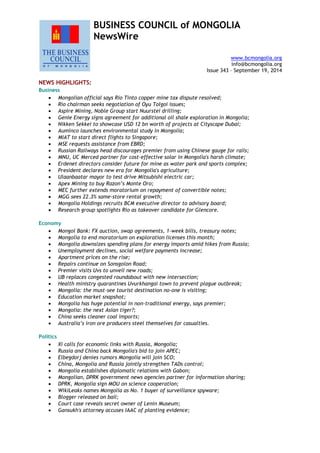 BUSINESS COUNCIL of MONGOLIA
NewsWire
www.bcmongolia.org
info@bcmongolia.org
Issue 343 – September 19, 2014
NEWS HIGHLIGHTS:
Business
 Mongolian official says Rio Tinto copper mine tax dispute resolved;
 Rio chairman seeks negotiation of Oyu Tolgoi issues;
 Aspire Mining, Noble Group start Nuurstei drilling;
 Genie Energy signs agreement for additional oil shale exploration in Mongolia;
 Nikken Sekkei to showcase USD 12 bn worth of projects at Cityscape Dubai;
 Auminco launches environmental study in Mongolia;
 MIAT to start direct flights to Singapore;
 MSE requests assistance from EBRD;
 Russian Railways head discourages premier from using Chinese gauge for rails;
 MNU, UC Merced partner for cost-effective solar in Mongolia's harsh climate;
 Erdenet directors consider future for mine as water park and sports complex;
 President declares new era for Mongolia's agriculture;
 Ulaanbaatar mayor to test drive Mitsubishi electric car;
 Apex Mining to buy Razon’s Monte Oro;
 MEC further extends moratorium on repayment of convertible notes;
 MGG sees 22.3% same-store rental growth;
 Mongolia Holdings recruits BCM executive director to advisory board;
 Research group spotlights Rio as takeover candidate for Glencore.
Economy
 Mongol Bank: FX auction, swap agreements, 1-week bills, treasury notes;
 Mongolia to end moratorium on exploration licenses this month;
 Mongolia downsizes spending plans for energy imports amid hikes from Russia;
 Unemployment declines, social welfare payments increase;
 Apartment prices on the rise;
 Repairs continue on Sonsgolon Road;
 Premier visits Uvs to unveil new roads;
 UB replaces congested roundabout with new intersection;
 Health ministry quarantines Uvurkhangai town to prevent plague outbreak;
 Mongolia: the must-see tourist destination no-one is visiting;
 Education market snapshot;
 Mongolia has huge potential in non-traditional energy, says premier;
 Mongolia: the next Asian tiger?;
 China seeks cleaner coal imports;
 Australia’s iron ore producers steel themselves for casualties.
Politics
 Xi calls for economic links with Russia, Mongolia;
 Russia and China back Mongolia's bid to join APEC;
 Elbegdorj denies rumors Mongolia will join SCO;
 China, Mongolia and Russia jointly strengthen TADs control;
 Mongolia establishes diplomatic relations with Gabon;
 Mongolian, DPRK government news agencies partner for information sharing;
 DPRK, Mongolia sign MOU on science cooperation;
 WikiLeaks names Mongolia as No. 1 buyer of surveillance spyware;
 Blogger released on bail;
 Court case reveals secret owner of Lenin Museum;
 Gansukh's attorney accuses IAAC of planting evidence;
 