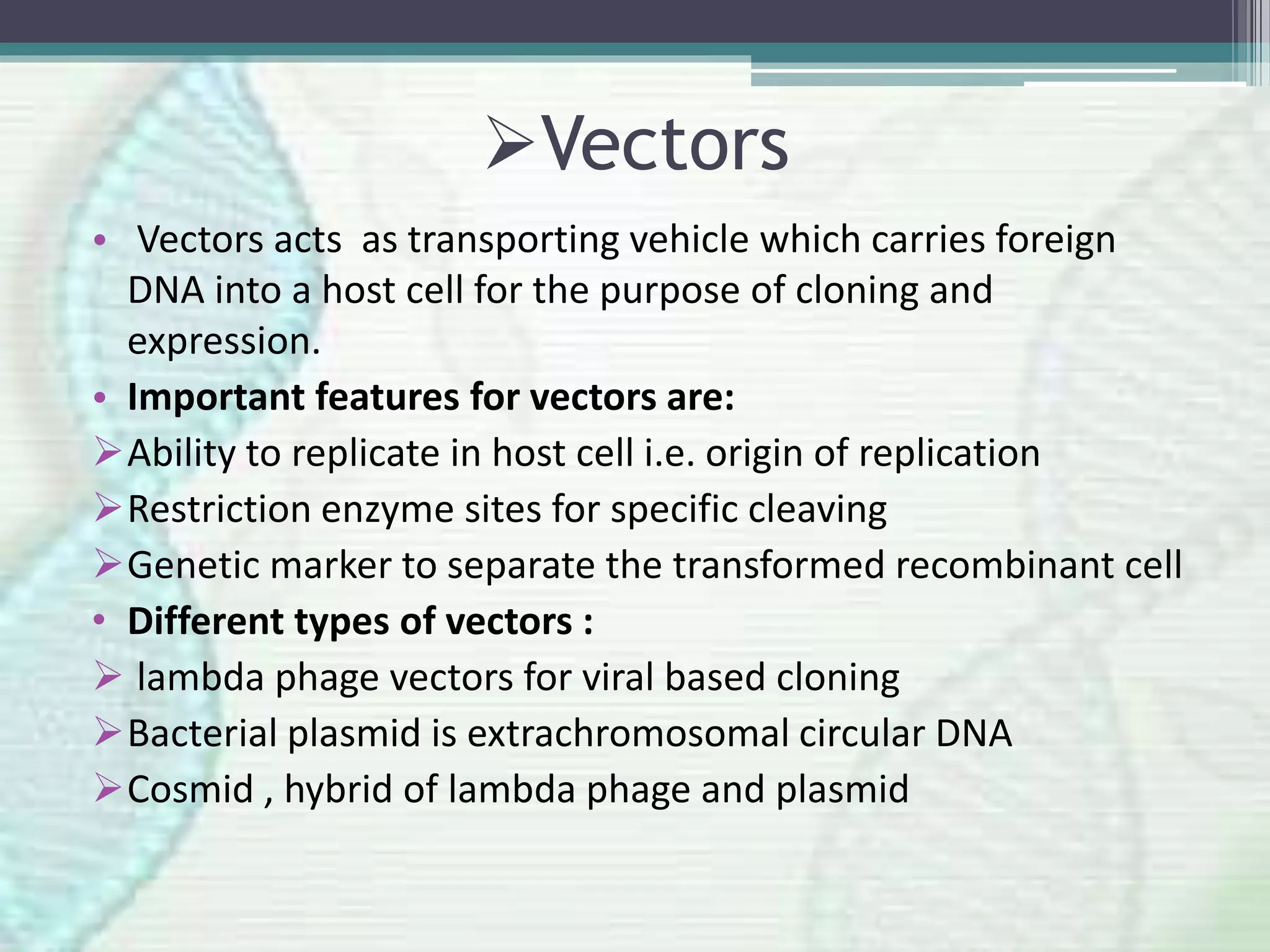 Vectors
• Vectors acts as transporting vehicle which carries foreign
DNA into a host cell for the purpose of cloning and
expression.
• Important features for vectors are:
Ability to replicate in host cell i.e. origin of replication
Restriction enzyme sites for specific cleaving
Genetic marker to separate the transformed recombinant cell
• Different types of vectors :
 lambda phage vectors for viral based cloning
Bacterial plasmid is extrachromosomal circular DNA
Cosmid , hybrid of lambda phage and plasmid
 