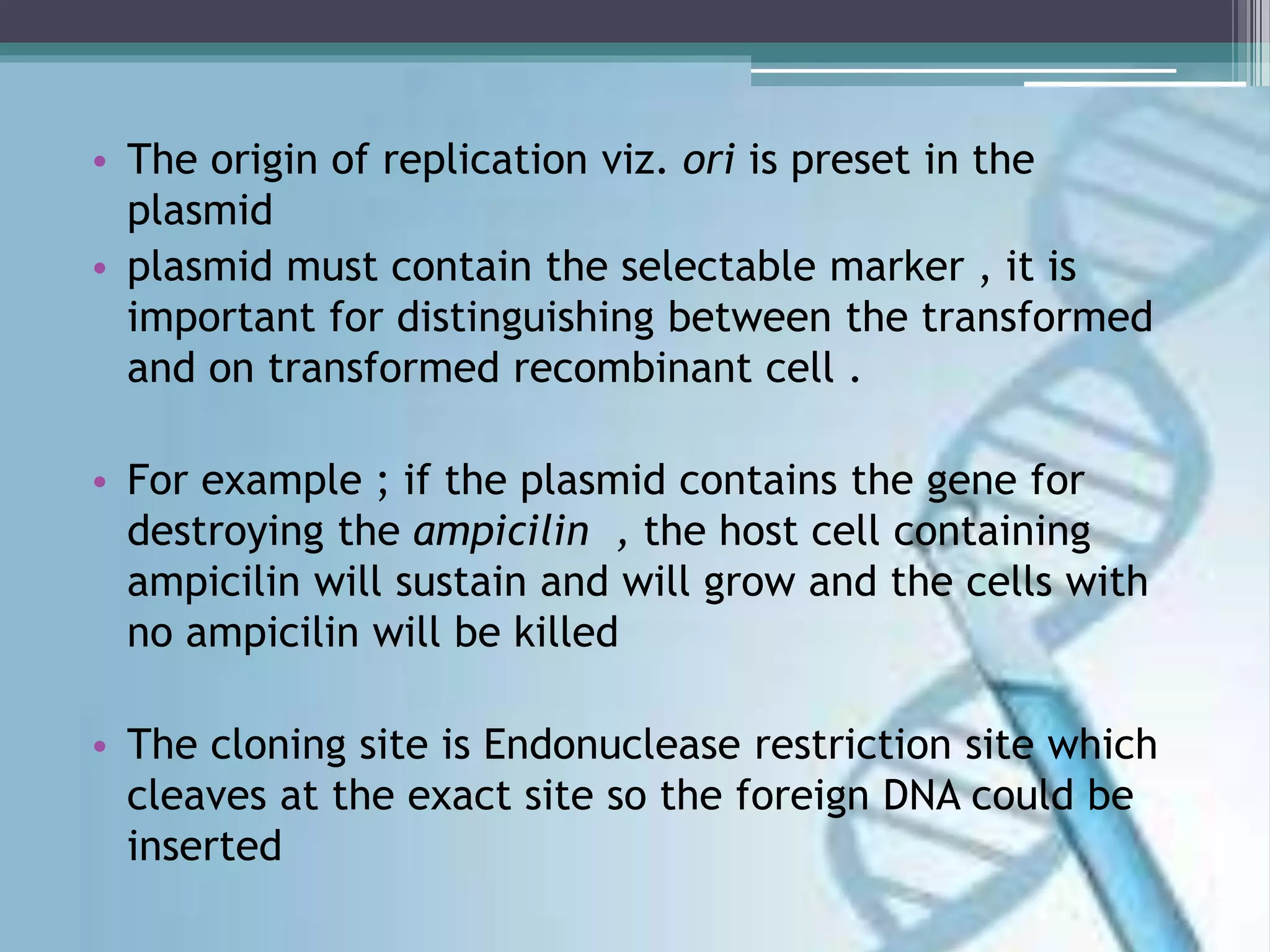• The origin of replication viz. ori is preset in the
plasmid
• plasmid must contain the selectable marker , it is
important for distinguishing between the transformed
and on transformed recombinant cell .
• For example ; if the plasmid contains the gene for
destroying the ampicilin , the host cell containing
ampicilin will sustain and will grow and the cells with
no ampicilin will be killed
• The cloning site is Endonuclease restriction site which
cleaves at the exact site so the foreign DNA could be
inserted
 