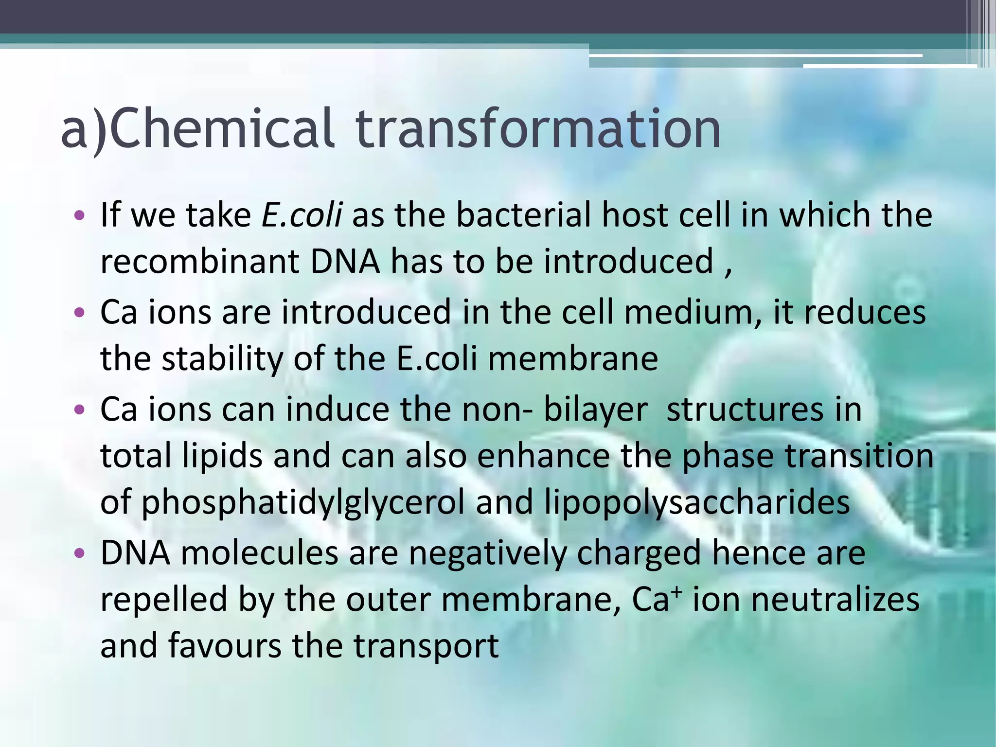 a)Chemical transformation
• If we take E.coli as the bacterial host cell in which the
recombinant DNA has to be introduced ,
• Ca ions are introduced in the cell medium, it reduces
the stability of the E.coli membrane
• Ca ions can induce the non- bilayer structures in
total lipids and can also enhance the phase transition
of phosphatidylglycerol and lipopolysaccharides
• DNA molecules are negatively charged hence are
repelled by the outer membrane, Ca+ ion neutralizes
and favours the transport
 