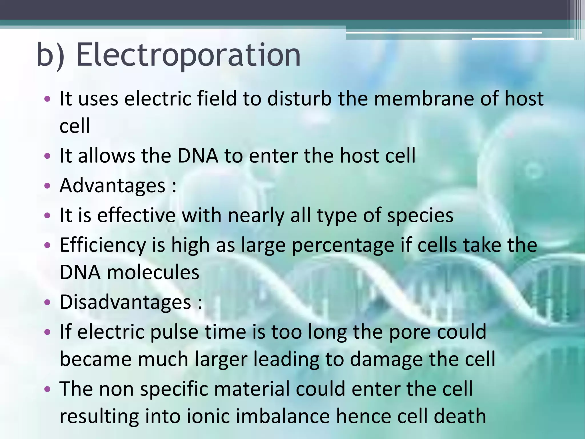 b) Electroporation
• It uses electric field to disturb the membrane of host
cell
• It allows the DNA to enter the host cell
• Advantages :
• It is effective with nearly all type of species
• Efficiency is high as large percentage if cells take the
DNA molecules
• Disadvantages :
• If electric pulse time is too long the pore could
became much larger leading to damage the cell
• The non specific material could enter the cell
resulting into ionic imbalance hence cell death
 
