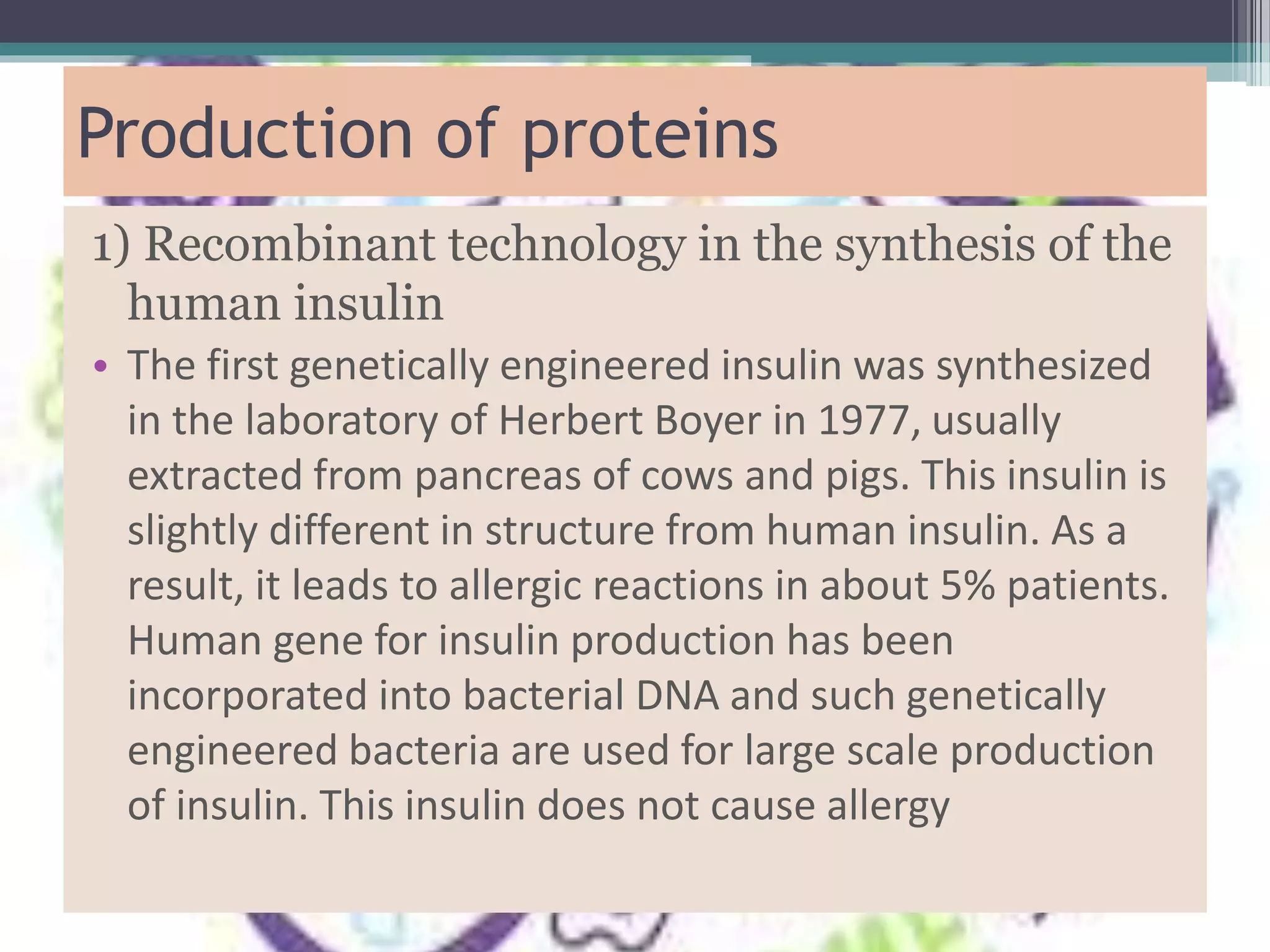 Production of proteins
1) Recombinant technology in the synthesis of the
human insulin
• The first genetically engineered insulin was synthesized
in the laboratory of Herbert Boyer in 1977, usually
extracted from pancreas of cows and pigs. This insulin is
slightly different in structure from human insulin. As a
result, it leads to allergic reactions in about 5% patients.
Human gene for insulin production has been
incorporated into bacterial DNA and such genetically
engineered bacteria are used for large scale production
of insulin. This insulin does not cause allergy
 