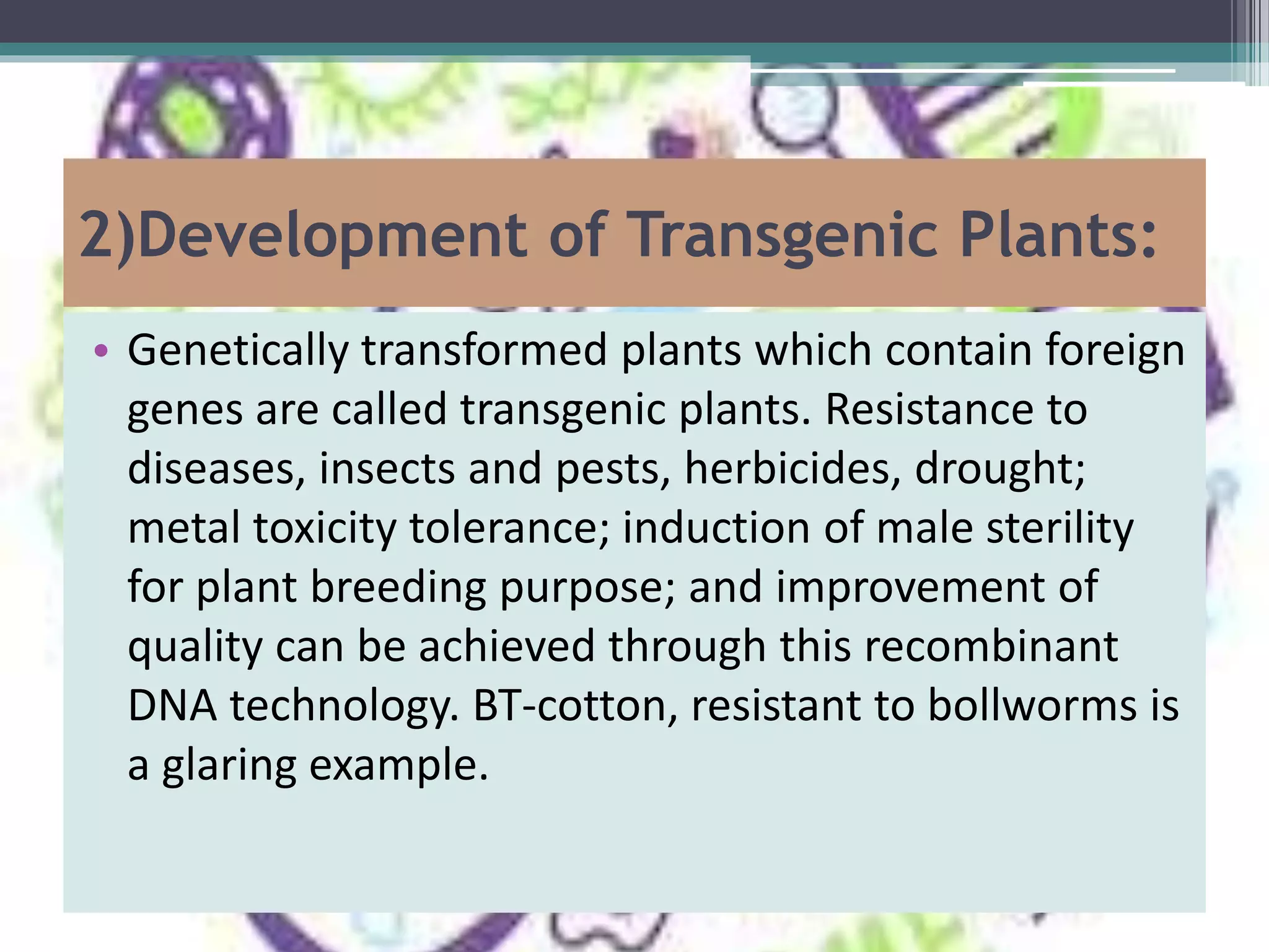 2)Development of Transgenic Plants:
• Genetically transformed plants which contain foreign
genes are called transgenic plants. Resistance to
diseases, insects and pests, herbicides, drought;
metal toxicity tolerance; induction of male sterility
for plant breeding purpose; and improvement of
quality can be achieved through this recombinant
DNA technology. BT-cotton, resistant to bollworms is
a glaring example.
 