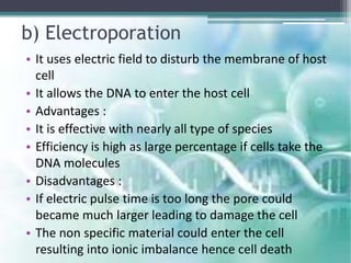 b) Electroporation
• It uses electric field to disturb the membrane of host
cell
• It allows the DNA to enter the host cell
• Advantages :
• It is effective with nearly all type of species
• Efficiency is high as large percentage if cells take the
DNA molecules
• Disadvantages :
• If electric pulse time is too long the pore could
became much larger leading to damage the cell
• The non specific material could enter the cell
resulting into ionic imbalance hence cell death
 