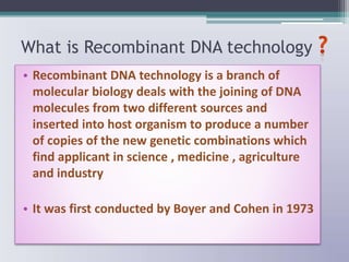 What is Recombinant DNA technology
• Recombinant DNA technology is a branch of
molecular biology deals with the joining of DNA
molecules from two different sources and
inserted into host organism to produce a number
of copies of the new genetic combinations which
find applicant in science , medicine , agriculture
and industry
• It was first conducted by Boyer and Cohen in 1973
 