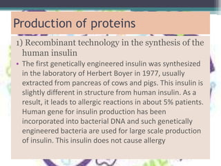 Production of proteins
1) Recombinant technology in the synthesis of the
human insulin
• The first genetically engineered insulin was synthesized
in the laboratory of Herbert Boyer in 1977, usually
extracted from pancreas of cows and pigs. This insulin is
slightly different in structure from human insulin. As a
result, it leads to allergic reactions in about 5% patients.
Human gene for insulin production has been
incorporated into bacterial DNA and such genetically
engineered bacteria are used for large scale production
of insulin. This insulin does not cause allergy
 