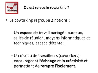Qu’est ce que le coworking ? 
• Le coworking regroupe 2 notions : 
– Un espace de travail partagé : bureaux, 
salles de réunion, moyens informatiques et 
techniques, espace détente … 
– Un réseau de travailleurs (coworkers) 
encourageant l’échange et la créativité et 
permettant de rompre l’isolement. 
 
