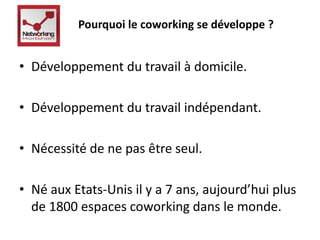 Pourquoi le coworking se développe ? 
• Développement du travail à domicile. 
• Développement du travail indépendant. 
• Nécessité de ne pas être seul. 
• Né aux Etats-Unis il y a 7 ans, aujourd’hui plus 
de 1800 espaces coworking dans le monde. 
 