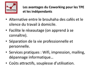 Les avantages du Coworking pour les TPE 
et les indépendants 
• Alternative entre le brouhaha des cafés et le 
silence du travail à domicile. 
• Facilite le réseautage (on apprend à se 
connaître). 
• Séparation de la vie professionnelle et 
personnelle. 
• Services pratiques : Wifi, impression, mailing, 
dépannage informatique… 
• Coûts attractifs, souplesse d’utilisation. 
 