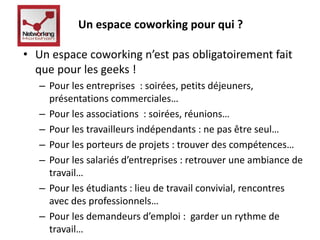 Un espace coworking pour qui ? 
• Un espace coworking n’est pas obligatoirement fait 
que pour les geeks ! 
– Pour les entreprises : soirées, petits déjeuners, 
présentations commerciales… 
– Pour les associations : soirées, réunions… 
– Pour les travailleurs indépendants : ne pas être seul… 
– Pour les porteurs de projets : trouver des compétences… 
– Pour les salariés d’entreprises : retrouver une ambiance de 
travail… 
– Pour les étudiants : lieu de travail convivial, rencontres 
avec des professionnels… 
– Pour les demandeurs d’emploi : garder un rythme de 
travail… 
 