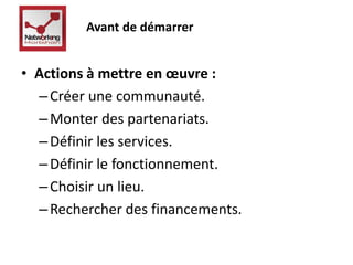Avant de démarrer 
• Actions à mettre en oeuvre : 
– Créer une communauté. 
–Monter des partenariats. 
– Définir les services. 
– Définir le fonctionnement. 
– Choisir un lieu. 
– Rechercher des financements. 
 
