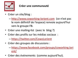 Créer une communauté 
• Créer un site/blog : 
– http://www.coworking-lorient.com (ce n’est pas 
le nom définitif de l’espace) renvoie aujourd’hui 
vers le groupe FB. 
• Créer une mailing-list (avec le blog ?) 
• Créer des profils sur les médias sociaux : 
– https://twitter.com/CowoLorient 
• Créer des groupes de discussions : 
– https://www.facebook.com/groups/coworking.lori 
ent/ 
• Créer des événements (comme aujourd’hui). 
 
