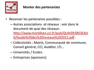 Monter des partenariats 
• Recenser les partenaires possibles : 
– Autres associations et réseaux : voir dans le 
document de quai des réseaux: 
http://www.morbihan.cci.fr/pub/QUAIDESRESEAU 
X/Guide%20des%20reseaux%202012.pdf . 
– Collectivités : Mairie, Communauté de commune, 
Conseil général, CCI, Audélor, LTI… 
– Universités / Ecoles. 
– Entreprises (sponsors). 
 