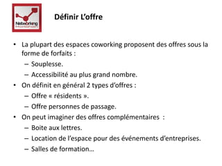 Définir L’offre 
• La plupart des espaces coworking proposent des offres sous la 
forme de forfaits : 
– Souplesse. 
– Accessibilité au plus grand nombre. 
• On définit en général 2 types d’offres : 
– Offre « résidents ». 
– Offre personnes de passage. 
• On peut imaginer des offres complémentaires : 
– Boite aux lettres. 
– Location de l’espace pour des événements d’entreprises. 
– Salles de formation… 
 