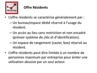Offre Résidents 
• L’offre résidents se caractérise généralement par : 
– Un bureau/espace dédié réservé à l’usage du 
résident. 
– Un accès au lieu sans restriction et non encadré 
(prévoir système de clés et d’identification). 
– Un espace de rangement (casier, box) réservé au 
résident. 
• L’offre résidents peut être limitée à un nombre de 
personnes maximum par entreprise pour éviter une 
utilisation abusive par un seul acteur. 
 