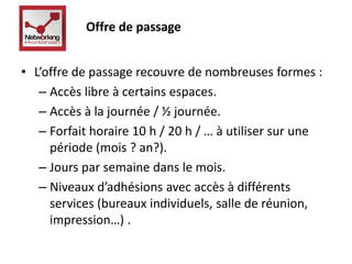 Offre de passage 
• L’offre de passage recouvre de nombreuses formes : 
– Accès libre à certains espaces. 
– Accès à la journée / ½ journée. 
– Forfait horaire 10 h / 20 h / … à utiliser sur une 
période (mois ? an?). 
– Jours par semaine dans le mois. 
– Niveaux d’adhésions avec accès à différents 
services (bureaux individuels, salle de réunion, 
impression…) . 
 