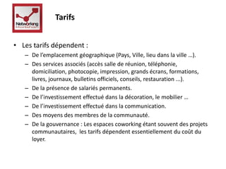 Tarifs 
• Les tarifs dépendent : 
– De l’emplacement géographique (Pays, Ville, lieu dans la ville …). 
– Des services associés (accès salle de réunion, téléphonie, 
domiciliation, photocopie, impression, grands écrans, formations, 
livres, journaux, bulletins officiels, conseils, restauration ...). 
– De la présence de salariés permanents. 
– De l’investissement effectué dans la décoration, le mobilier … 
– De l’investissement effectué dans la communication. 
– Des moyens des membres de la communauté. 
– De la gouvernance : Les espaces coworking étant souvent des projets 
communautaires, les tarifs dépendent essentiellement du coût du 
loyer. 
 