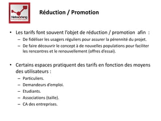 Réduction / Promotion 
• Les tarifs font souvent l’objet de réduction / promotion afin : 
– De fidéliser les usagers réguliers pour assurer la pérennité du projet. 
– De faire découvrir le concept à de nouvelles populations pour faciliter 
les rencontres et le renouvellement (offres d’essai). 
• Certains espaces pratiquent des tarifs en fonction des moyens 
des utilisateurs : 
– Particuliers. 
– Demandeurs d’emploi. 
– Etudiants. 
– Associations (taille). 
– CA des entreprises. 
 