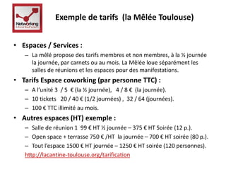 Exemple de tarifs (la Mêlée Toulouse) 
• Espaces / Services : 
– La mêlé propose des tarifs membres et non membres, à la ½ journée 
la journée, par carnets ou au mois. La Mêlée loue séparément les 
salles de réunions et les espaces pour des manifestations. 
• Tarifs Espace coworking (par personne TTC) : 
– A l’unité 3 / 5 € (la ½ journée), 4 / 8 € (la journée). 
– 10 tickets 20 / 40 € (1/2 journées) , 32 / 64 (journées). 
– 100 € TTC illimité au mois. 
• Autres espaces (HT) exemple : 
– Salle de réunion 1 99 € HT ½ journée – 375 € HT Soirée (12 p.). 
– Open space + terrasse 750 € /HT la journée – 700 € HT soirée (80 p.). 
– Tout l’espace 1500 € HT journée – 1250 € HT soirée (120 personnes). 
http://lacantine-toulouse.org/tarification 
 