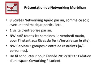 Présentation de Networking Morbihan 
• 8 Soirées Networking Apéro par an, comme ce soir, 
avec une thématique particulière. 
• 1 visite d’entreprise par an. 
• NW Kafé toutes les semaines, le vendredi matin, 
pour l’instant aux Rives du Ter (s’inscrire sur le site). 
• NW Cerveau : groupes d’entraide restreints (4/5 
personnes). 
• Un fil conducteur pour l’année 2012/2013 : Création 
d’un espace Coworking à Lorient. 
 