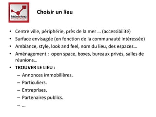 Choisir un lieu 
• Centre ville, périphérie, près de la mer … (accessibilité) 
• Surface envisagée (en fonction de la communauté intéressée) 
• Ambiance, style, look and feel, nom du lieu, des espaces… 
• Aménagement : open space, boxes, bureaux privés, salles de 
réunions… 
• TROUVER LE LIEU : 
– Annonces immobilières. 
– Particuliers. 
– Entreprises. 
– Partenaires publics. 
– … 
 