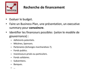 Recherche de financement 
• Evaluer le budget. 
• Faire un Business Plan, une présentation, un executive 
summary pour convaincre. 
• Identifier les financeurs possibles (selon le modèle de 
gouvernance) : 
– Adhérents potentiels. 
– Mécènes, Sponsors. 
– Partenaires (échanges marchandises ?). 
– Fonds publics. 
– Investisseurs privés ou particuliers. 
– Fonds solidaires. 
– Subventions. 
– Banques. 
– … 
 
