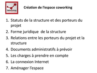Création de l’espace coworking 
1. Statuts de la structure et des porteurs du 
projet 
2. Forme juridique de la structure 
3. Relations entre les porteurs du projet et la 
structure 
4. Documents administratifs à prévoir 
5. Les charges à prendre en compte 
6. La connexion Internet 
7. Aménager l’espace 
 