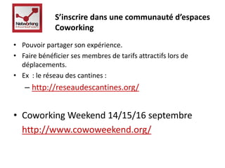S’inscrire dans une communauté d’espaces 
Coworking 
• Pouvoir partager son expérience. 
• Faire bénéficier ses membres de tarifs attractifs lors de 
déplacements. 
• Ex : le réseau des cantines : 
– http://reseaudescantines.org/ 
• Coworking Weekend 14/15/16 septembre 
http://www.cowoweekend.org/ 
 