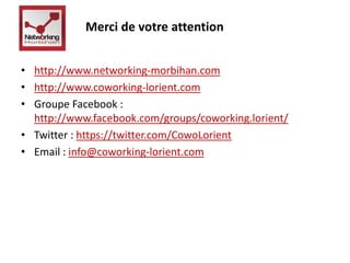 Merci de votre attention 
• http://www.networking-morbihan.com 
• http://www.coworking-lorient.com 
• Groupe Facebook : 
http://www.facebook.com/groups/coworking.lorient/ 
• Twitter : https://twitter.com/CowoLorient 
• Email : info@coworking-lorient.com 
