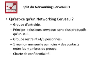 Split du Nerworking Cerveau 01 
• Qu’est-ce qu’un Networking Cerveau ? 
– Groupe d’entraide. 
– Principe : plusieurs cerveaux sont plus productifs 
qu’un seul. 
– Groupe restreint (4/5 personnes). 
– 1 réunion mensuelle au moins + des contacts 
entre les membres du groupe. 
– Charte de confidentialité. 
 