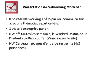 Présentation de Networking Morbihan 
• 8 Soirées Networking Apéro par an, comme ce soir, 
avec une thématique particulière. 
• 1 visite d’entreprise par an. 
• NW Kfé toutes les semaines, le vendredi matin, pour 
l’instant aux Rives du Ter (s’inscrire sur le site). 
• NW Cerveau : groupes d’entraide restreints (4/5 
personnes). 
 
