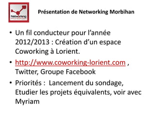 Présentation de Networking Morbihan 
• Un fil conducteur pour l’année 
2012/2013 : Création d’un espace 
Coworking à Lorient. 
• http://www.coworking-lorient.com , 
Twitter, Groupe Facebook 
• Priorités : Lancement du sondage, 
Etudier les projets équivalents, voir avec 
Myriam 
 
