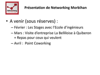 Présentation de Networking Morbihan 
• A venir (sous réserves) : 
– Février : Les Stages avec l’Ecole d’ingénieurs 
– Mars : Visite d’entreprise La Belliloise à Quiberon 
+ Repas pour ceux qui veulent 
– Avril : Point Coworking 
