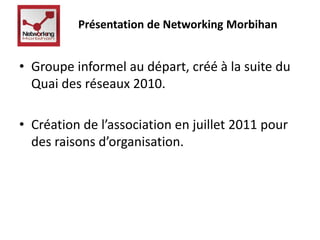 Présentation de Networking Morbihan 
• Groupe informel au départ, créé à la suite du 
Quai des réseaux 2010. 
• Création de l’association en juillet 2011 pour 
des raisons d’organisation. 
 