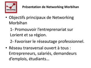 Présentation de Networking Morbihan 
• Objectifs principaux de Networking 
Morbihan 
1- Promouvoir l’entreprenariat sur 
Lorient et sa région. 
2- Favoriser le réseautage professionnel. 
• Réseau transversal ouvert à tous : 
Entrepreneurs, salariés, demandeurs 
d’emplois, étudiants… 
 