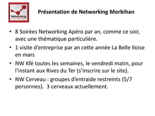 Présentation de Networking Morbihan 
• 8 Soirées Networking Apéro par an, comme ce soir, 
avec une thématique particulière. 
• 1 visite d’entreprise par an cette année La Belle Iloise 
en mars 
• NW Kfé toutes les semaines, le vendredi matin, pour 
l’instant aux Rives du Ter (s’inscrire sur le site). 
• NW Cerveau : groupes d’entraide restreints (5/7 
personnes). 3 cerveaux actuellement. 
 