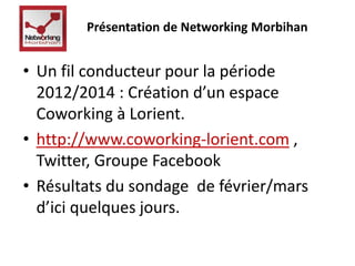 Présentation de Networking Morbihan 
• Un fil conducteur pour la période 
2012/2014 : Création d’un espace 
Coworking à Lorient. 
• http://www.coworking-lorient.com , 
Twitter, Groupe Facebook 
• Résultats du sondage de février/mars 
d’ici quelques jours. 
 