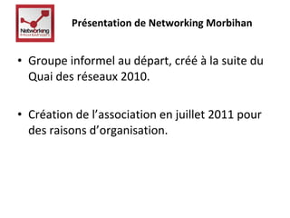 Présentation de Networking Morbihan 
• Groupe informel au départ, créé à la suite du 
Quai des réseaux 2010. 
• Création de l’association en juillet 2011 pour 
des raisons d’organisation. 
 