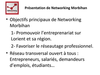 Présentation de Networking Morbihan 
• Objectifs principaux de Networking 
Morbihan 
1- Promouvoir l’entreprenariat sur 
Lorient et sa région. 
2- Favoriser le réseautage professionnel. 
• Réseau transversal ouvert à tous : 
Entrepreneurs, salariés, demandeurs 
d’emplois, étudiants… 
 
