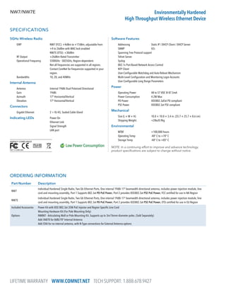 LIFETIME WARRANTY WWW.COMNET.NET TECH SUPPORT: 1.888.678.9427
NW7/NW7E Environmentally Hardened
High Throughput Wireless Ethernet Device
SPECIFICATIONS
5GHz Wireless Radio
	 EIRP	NW7 (FCC): +4dBm to +17dBm, adjustable from
+4 to 26dBm with MAC-lock enabled
NW7E (ETSI): +30dBm
	 RF Output	 +26dBm Rated Transmitter
	 Operational Frequency	5500GHz - 5825GHz, Region-dependent.
Not all frequencies are supported in all regions.
Contact ComNet for frequencies supported in your
region.
	 Bandwidths	 10, 20, and 40MHz
Internal Antenna
	 Antenna	 Internal 19dBi Dual Polarized Directional
	 Gain	19dBi
	 Azimuth	 17º Horizontal/Vertical
	 Elevation	 17º Horizontal/Vertical
Connectors
	 Gigabit Ethernet	 2 × RJ-45, Sealed Cable Gland
Indicating LEDs	Power On
Ethernet Link
Signal Strength
LAN port
Software Features
	 Addressing	 Static IP / DHCP Client / DHCP Server
	SNMP	 V2c
	 Spanning Tree Protocol support
	 Telnet Server
	Syslog
	 802.1x Port-Based Network Access Control
	 NTP Client
	 User-Configurable Watchdog and Auto-Reboot Mechanism
	 Multi-Level Configuration and Monitoring Login Accounts
	 User Configurable Long Range Parameters
Power
	 Operating Power	48 to 57 VDC @ 87.5mA
	 Power Consumption	4.2W Max
	 PD Power	 IEEE802.3af/at PD compliant
	 PSE Power	 IEEE802.3at PSE compliant
Mechanical
	 Size (L × W × H)	10.0 × 10.0 × 3.4 in. (25.7 × 25.7 × 8.6 cm)
	 Shipping Weight:	 2lbs/0.9kg
Environmental
	 MTBF	 100,000 hours
	 Operating Temp	 -40° C to +70° C
	 Storage Temp	 -40° C to +85° C
NOTE: In a continuing effort to improve and advance technology,
product specifications are subject to change without notice.
ORDERING INFORMATION
Part Number Description
NW7
Individual Hardened Single Radio, Two Gb Ethernet Ports, One internal 19dBi 17° beamwidth directional antenna, includes power injection module, line
cord and mounting assembly, Port 1 Supports 802.3at PD PoE Power, Port 2 provides IEEE802.3at PSE PoE Power, FCC certified for use in NA Region
NW7E
Individual Hardened Single Radio, Two Gb Ethernet Ports, One internal 19dBi 17° beamwidth directional antenna, includes power injection module, line
cord and mounting assembly, Port 1 Supports 802.3at PD PoE Power, Port 2 provides IEEE802.3at PSE PoE Power, ETSI certified for use in EU Region
Included Accessories
Options
Power Kit with IEEE 802.3at 35W PoE Injector and Region Specific Line Cord
Mounting Hardware Kit (For Pole Mounting Only)
NWBKT - Articulating Wall or Pole Mounting Kit. Supports up to 3in/76mm diameter poles. (Sold Separately)
Add /IA870 for 8dBi/70º Internal Antenna
Add /EXA for no internal antenna, with N-Type connections for External Antenna options
 