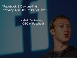 “Facebookは Day oneから
’Privacy 設定’ にこだわってきた”
- Mark Zuckerburg
CEO of Facebook
Copyright 2018 Masayuki Tadokoro All rights reserved
 