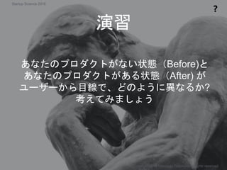 演習
❓
Copyright 2018 Masayuki Tadokoro All rights reserved
Startup Science 2018
あなたのプロダクトがない状態（Before)と
あなたのプロダクトがある状態（After) が
ユーザーから目線で、どのように異なるか?
考えてみましょう
 