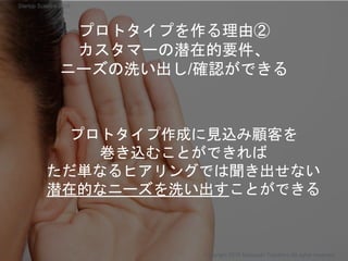プロトタイプを作る理由②
カスタマーの潜在的要件、
ニーズの洗い出し/確認ができる
プロトタイプ作成に見込み顧客を
巻き込むことができれば
ただ単なるヒアリングでは聞き出せない
潜在的なニーズを洗い出すことができる
Copyright 2018 Masayuki Tadokoro All rights reserved
Startup Science 2018
 