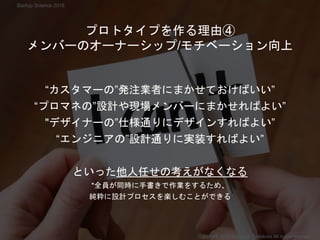 “カスタマーの”発注業者にまかせておけばいい”
“プロマネの”設計や現場メンバーにまかせればよい”
"デザイナーの”仕様通りにデザインすればよい”
“エンジニアの”設計通りに実装すればよい”
といった他人任せの考えがなくなる
*全員が同時に手書きで作業をするため、
純粋に設計プロセスを楽しむことができる
プロトタイプを作る理由④
メンバーのオーナーシップ/モチベーション向上
Startup Science 2018
Copyright 2018 Masayuki Tadokoro All rights reserved
 
